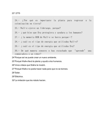 23° 2775
24°Porque así se puede crear un nuevo ambiente.
25°Porqué Wall-e llevó la planta y ayudó a los humanos.
26°Unos vídeos que Wall-e le mostró.
27°Porqué Wall-e no podía hacer nada para que no se borrara.
28°Solar.
29°Eléctrica.
30°La imitación que los robots hacían.
 