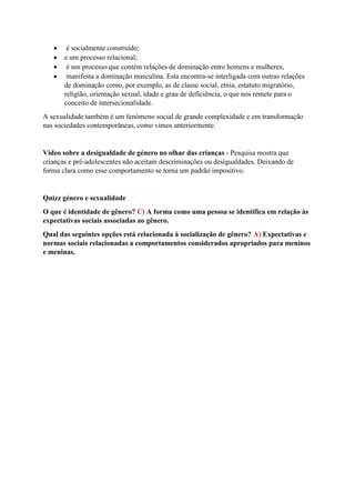  é socialmente construído;
 e um processo relacional;
 é um processo que contém relações de dominação entre homens e mulheres,
 manifesta a dominação masculina. Esta encontra-se interligada com outras relações
de dominação como, por exemplo, as de classe social, etnia, estatuto migratório,
religião, orientação sexual, idade e grau de deficiência, o que nos remete para o
conceito de intersecionalidade.
A sexualidade também é um fenómeno social de grande complexidade e em transformação
nas sociedades contemporâneas, como vimos anteriormente.
Vídeo sobre a desigualdade de género no olhar das crianças - Pesquisa mostra que
crianças e pré-adolescentes não aceitam descriminações ou desigualdades. Deixando de
forma clara como esse comportamento se torna um padrão impositivo.
Quizz género e sexualidade
O que é identidade de gênero? C) A forma como uma pessoa se identifica em relação às
expectativas sociais associadas ao gênero.
Qual das seguintes opções está relacionada à socialização de gênero? A) Expectativas e
normas sociais relacionadas a comportamentos considerados apropriados para meninos
e meninas.
 