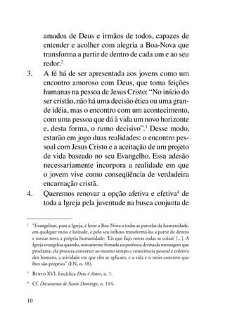 amados de Deus e irmãos de todos, capazes de
          entender e acolher com alegria a Boa-Nova que
          transforma a partir de dentro de cada um e ao seu
          redor.2
3.	       A fé há de ser apresentada aos jovens como um
          encontro amoroso com Deus, que toma feições
          humanas na pessoa de Jesus Cristo: “No início do
          ser cristão, não há uma decisão ética ou uma gran-
          de idéia, mas o encontro com um acontecimento,
          com uma pessoa que dá à vida um novo horizonte
          e, desta forma, o rumo decisivo”.3 Desse modo,
          estarão em jogo duas realidades: o encontro pes-
          soal com Jesus Cristo e a aceitação de um projeto
          de vida baseado no seu Evangelho. Essa adesão
          necessariamente incorpora a realidade em que
          o jovem vive como conseqüência de verdadeira
          encarnação cristã.
4.	       Queremos renovar a opção afetiva e efetiva4 de
          toda a Igreja pela juventude na busca conjunta de

2
 	 “Evangelizar, para a Igreja, é levar a Boa-Nova a todas as parcelas da humanidade,
   em qualquer meio e latitude, e pelo seu influxo transformá-las a partir de dentro
   e tornar nova a própria humanidade: ‘Eis que faço novas todas as coisas’ [...]. A
   Igreja evangeliza quando, unicamente firmada na potência divina da mensagem que
   proclama, ela procura converter ao mesmo tempo a consciência pessoal e coletiva
   dos homens, a atividade em que eles se aplicam, e a vida e o meio concreto que
   lhes são próprios” (EN, n. 18).
3	
     Bento XVI, Encíclica Deus é Amor, n. 1.
4	
     Cf. Documento de Santo Domingo, n. 114.


10
 