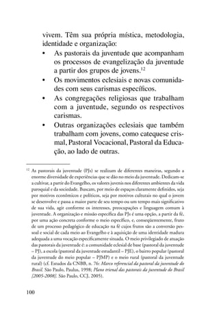 vivem. Têm sua própria mística, metodologia,
            identidade e organização:
            •	 As pastorais da juventude que acompanham
                os processos de evangelização da juventude
                a partir dos grupos de jovens.12
            •	 Os movimentos eclesiais e novas comunida-
                des com seus carismas específicos.
            •	 As congregações religiosas que trabalham
                com a juventude, segundo os respectivos
                carismas.
            •	 Outras organizações eclesiais que também
                trabalham com jovens, como catequese cris-
                mal, Pastoral Vocacional, Pastoral da Educa-
                ção, ao lado de outras.

12	
      As pastorais da juventude (PJs) se realizam de diferentes maneiras, segundo a
      enorme diversidade de experiências que se dão no meio da juventude. Dedicam-se
      a cultivar, a partir do Evangelho, os valores juvenis nos diferentes ambientes da vida
      paroquial e da sociedade. Buscam, por meio de espaços claramente definidos, seja
      por motivos econômicos e políticos, seja por motivos culturais no qual o jovem
      se desenvolve e passa a maior parte de seu tempo ou um tempo mais significativo
      de sua vida, agir conforme os interesses, preocupações e linguagem comum à
      juventude. A organização e missão específica das PJs é uma opção, a partir da fé,
      por uma ação concreta conforme o meio específico, e, conseqüentemente, fruto
      de um processo pedagógico de educação na fé cujos frutos são a conversão pes-
      soal e social de cada meio ao Evangelho e à aquisição de uma identidade madura
      adequada a uma vocação especificamente situada. O meio privilegiado de atuação
      das pastorais da juventude é: a comunidade eclesial de base (pastoral da juventude
      – PJ), a escola (pastoral da juventude estudantil – PJE), o bairro popular (pastoral
      da juventude do meio popular – PJMP) e o meio rural (pastoral da juventude
      rural) (cf. Estudos da CNBB, n. 76: Marco referencial da pastoral da juventude do
      Brasil. São Paulo, Paulus, 1998; Plano trienal das pastorais da juventude do Brasil
      [2005-2008]. São Paulo, CCJ, 2005).


100
 