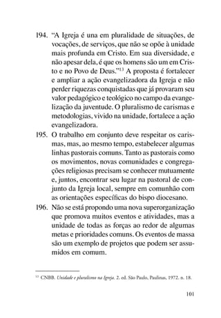 194.	 “A Igreja é una em pluralidade de situações, de
      vocações, de serviços, que não se opõe à unidade
      mais profunda em Cristo. Em sua diversidade, e
      não apesar dela, é que os homens são um em Cris-
      to e no Povo de Deus.”13 A proposta é fortalecer
      e ampliar a ação evangelizadora da Igreja e não
      perder riquezas conquistadas que já provaram seu
      valor pedagógico e teológico no campo da evange-
      lização da juventude. O pluralismo de carismas e
      metodologias, vivido na unidade, fortalece a ação
      evangelizadora.
195.	 O trabalho em conjunto deve respeitar os caris-
      mas, mas, ao mesmo tempo, estabelecer algumas
      linhas pastorais comuns. Tanto as pastorais como
      os movimentos, novas comunidades e congrega-
      ções religiosas precisam se conhecer mutuamente
      e, juntos, encontrar seu lugar na pastoral de con-
      junto da Igreja local, sempre em comunhão com
      as orientações específicas do bispo diocesano.
196.	 Não se está propondo uma nova superorganização
      que promova muitos eventos e atividades, mas a
      unidade de todas as forças ao redor de algumas
      metas e prioridades comuns. Os eventos de massa
      são um exemplo de projetos que podem ser assu-
      midos em comum.


13	
      CNBB. Unidade e pluralismo na Igreja. 2. ed. São Paulo, Paulinas, 1972. n. 18.


                                                                                 101
 
