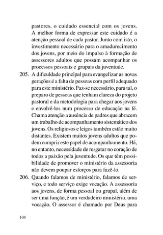 pastores, o cuidado essencial com os jovens.
      A melhor forma de expressar este cuidado é a
      atenção pessoal de cada pastor. Junto com isto, o
      investimento necessário para o amadurecimento
      dos jovens, por meio do impulso à formação de
      assessores adultos que possam acompanhar os
      processos pessoais e grupais da juventude.
205.	 A dificuldade principal para evangelizar as novas
      gerações é a falta de pessoas com perfil adequado
      para este ministério. Faz-se necessário, para tal, o
      preparo de pessoas que tenham clareza do projeto
      pastoral e da metodologia para chegar aos jovens
      e envolvê-los num processo de educação na fé.
      Chama atenção a ausência de padres que abracem
      um trabalho de acompanhamento sistemático dos
      jovens. Os religiosos e leigos também estão muito
      distantes. Existem muitos jovens adultos que po-
      dem cumprir este papel de acompanhamento. Há,
      no entanto, necessidade de resgatar no coração de
      todos a paixão pela juventude. Os que têm possi-
      bilidade de promover o ministério da assessoria
      não devem poupar esforços para fazê-lo.
206.	 Quando falamos de ministério, falamos de ser-
      viço, e todo serviço exige vocação. A assessoria
      aos jovens, de forma pessoal ou grupal, além de
      ser uma função, é um verdadeiro ministério, uma
      vocação. O assessor é chamado por Deus para

104
 