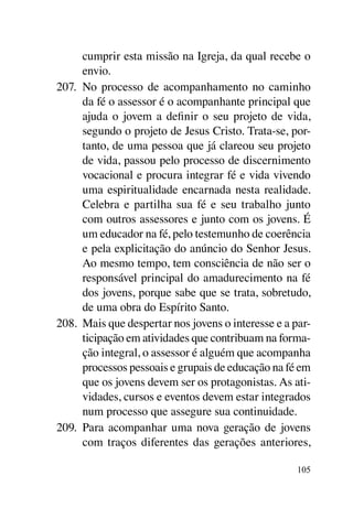 cumprir esta missão na Igreja, da qual recebe o
      envio.
207.	 No processo de acompanhamento no caminho
      da fé o assessor é o acompanhante principal que
      ajuda o jovem a definir o seu projeto de vida,
      segundo o projeto de Jesus Cristo. Trata-se, por-
      tanto, de uma pessoa que já clareou seu projeto
      de vida, passou pelo processo de discernimento
      vocacional e procura integrar fé e vida vivendo
      uma espiritualidade encarnada nesta realidade.
      Celebra e partilha sua fé e seu trabalho junto
      com outros assessores e junto com os jovens. É
      um educador na fé, pelo testemunho de coerência
      e pela explicitação do anúncio do Senhor Jesus.
      Ao mesmo tempo, tem consciência de não ser o
      responsável principal do amadurecimento na fé
      dos jovens, porque sabe que se trata, sobretudo,
      de uma obra do Espírito Santo.
208.	 Mais que despertar nos jovens o interesse e a par-
      ticipação em atividades que contribuam na forma-
      ção integral, o assessor é alguém que acompanha
      processos pessoais e grupais de educação na fé em
      que os jovens devem ser os protagonistas. As ati-
      vidades, cursos e eventos devem estar integrados
      num processo que assegure sua continuidade.
209.	 Para acompanhar uma nova geração de jovens
      com traços diferentes das gerações anteriores,

                                                     105
 