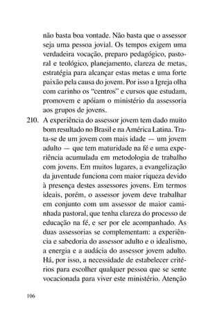não basta boa vontade. Não basta que o assessor
      seja uma pessoa jovial. Os tempos exigem uma
      verdadeira vocação, preparo pedagógico, pasto-
      ral e teológico, planejamento, clareza de metas,
      estratégia para alcançar estas metas e uma forte
      paixão pela causa do jovem. Por isso a Igreja olha
      com carinho os “centros” e cursos que estudam,
      promovem e apóiam o ministério da assessoria
      aos grupos de jovens.
210.	 A experiência do assessor jovem tem dado muito
      bom resultado no Brasil e na América Latina. Tra-
      ta-se de um jovem com mais idade — um jovem
      adulto — que tem maturidade na fé e uma expe-
      riência acumulada em metodologia de trabalho
      com jovens. Em muitos lugares, a evangelização
      da juventude funciona com maior riqueza devido
      à presença destes assessores jovens. Em termos
      ideais, porém, o assessor jovem deve trabalhar
      em conjunto com um assessor de maior cami-
      nhada pastoral, que tenha clareza do processo de
      educação na fé, e ser por ele acompanhado. As
      duas assessorias se complementam: a experiên-
      cia e sabedoria do assessor adulto e o idealismo,
      a energia e a audácia do assessor jovem adulto.
      Há, por isso, a necessidade de estabelecer crité-
      rios para escolher qualquer pessoa que se sente
      vocacionada para viver este ministério. Atenção

106
 