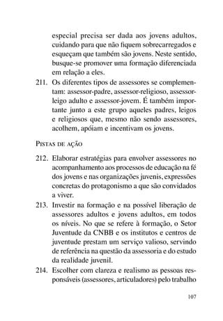 especial precisa ser dada aos jovens adultos,
      cuidando para que não fiquem sobrecarregados e
      esqueçam que também são jovens. Neste sentido,
      busque-se promover uma formação diferenciada
      em relação a eles.
211.	 Os diferentes tipos de assessores se complemen-
      tam: assessor-padre, assessor-religioso, assessor-
      leigo adulto e assessor-jovem. É também impor-
      tante junto a este grupo aqueles padres, leigos
      e religiosos que, mesmo não sendo assessores,
      acolhem, apóiam e incentivam os jovens.

Pistas de ação
212.	 Elaborar estratégias para envolver assessores no
      acompanhamento aos processos de educação na fé
      dos jovens e nas organizações juvenis, expressões
      concretas do protagonismo a que são convidados
      a viver.
213.	 Investir na formação e na possível liberação de
      assessores adultos e jovens adultos, em todos
      os níveis. No que se refere à formação, o Setor
      Juventude da CNBB e os institutos e centros de
      juventude prestam um serviço valioso, servindo
      de referência na questão da assessoria e do estudo
      da realidade juvenil.
214.	 Escolher com clareza e realismo as pessoas res-
      ponsáveis (assessores, articuladores) pelo trabalho

                                                     107
 