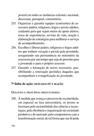 juvenil em todas as instâncias eclesiais: nacional,
      diocesana, paroquial, comunitária.
215.	 Organizar e garantir equipes (comissões) de as-
      sessores-padres, religiosos, leigos e jovens adultos,
      cuidando para que sejam meios de apoio afetivo,
      troca de experiências, revisão de vida, oração e
      elaboração de estratégias para melhorar o serviço
      de acompanhamento.
216.	 Escolher e liberar padres, religiosos e leigos adul-
      tos que tenham vocação e paixão pela juventude,
      assegurando sua permanência no ministério da
      assessoria por um tempo que seja de proveito para
      a juventude e para o próprio assessor.
217.	 Garantir a formação de novos assessores, pos-
      sibilitando a renovação periódica daqueles que
      acompanham a evangelização da juventude.

7a linha de ação: diálogo fé e razão

Desafios e princípios orientadores
218.	 À medida que avança o processo de escolaridade,
      em especial na fase universitária, os jovens se
      fascinam pela racionalidade das ciências e tecno-
      logias, pela eficiência e organização da sociedade
      produtiva e do mercado, pelo compromisso com a
      transformação social, de tal forma que sua fé pode

108
 