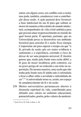 entrar, em alguns casos, em conflito com a razão;
      mas pode, também, amadurecer com a contribui-
      ção dessa razão. A ação pastoral deve favorecer
      a base intelectual da sua fé para que saibam se
      mover de maneira crítica dentro do mundo intelec-
      tual, acompanhados de vida cristã autêntica para
      que possam atuar responsavelmente no mundo do
      qual fazem parte. É oportuno, portanto, que na
      Universidade possa se desenvolver um ambiente
      favorável para articular fé e razão. Essa sinergia
      é importante até para superar o tempo em que “a
      fé, privada da razão, pôs em maior evidência o
      sentimento e a experiência, correndo o risco de
      deixar de ser uma proposta universal. É ilusório
      pensar que, tendo pela frente uma razão débil, a
      fé goze de maior incidência; pelo contrário, cai
      no grave perigo de ser reduzida a um mito ou su-
      perstição. Da mesma maneira, uma razão que não
      tenha pela frente uma fé adulta não é estimulada
      a fixar o olhar sobre a novidade e radicalidade do
      ser”.15 A universidade torna-se, assim, um espaço
      de amadurecimento da fé e da razão.
219.	 Muitos universitários permanecem abertos à
      dimensão espiritual da vida, contribuindo para
      difundir seus valores no ambiente educacional,
      potencializados, porém, pelos valores da moderni-
15
 	 João Paulo II, Fides et Ratio, n. 48.


                                                     109
 