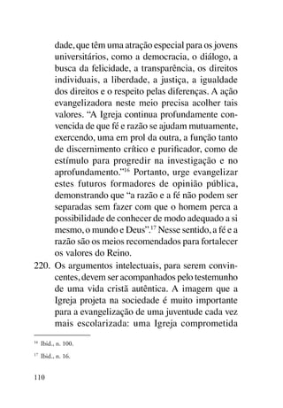 dade, que têm uma atração especial para os jovens
      universitários, como a democracia, o diálogo, a
      busca da felicidade, a transparência, os direitos
      individuais, a liberdade, a justiça, a igualdade
      dos direitos e o respeito pelas diferenças. A ação
      evangelizadora neste meio precisa acolher tais
      valores. “A Igreja continua profundamente con-
      vencida de que fé e razão se ajudam mutuamente,
      exercendo, uma em prol da outra, a função tanto
      de discernimento crítico e purificador, como de
      estímulo para progredir na investigação e no
      aprofundamento.”16 Portanto, urge evangelizar
      estes futuros formadores de opinião pública,
      demonstrando que “a razão e a fé não podem ser
      separadas sem fazer com que o homem perca a
      possibilidade de conhecer de modo adequado a si
      mesmo, o mundo e Deus”.17 Nesse sentido, a fé e a
      razão são os meios recomendados para fortalecer
      os valores do Reino.
220.	 Os argumentos intelectuais, para serem convin-
      centes, devem ser acompanhados pelo testemunho
      de uma vida cristã autêntica. A imagem que a
      Igreja projeta na sociedade é muito importante
      para a evangelização de uma juventude cada vez
      mais escolarizada: uma Igreja comprometida
16	
      Ibid., n. 100.
17
     	 Ibid., n. 16.


110
 