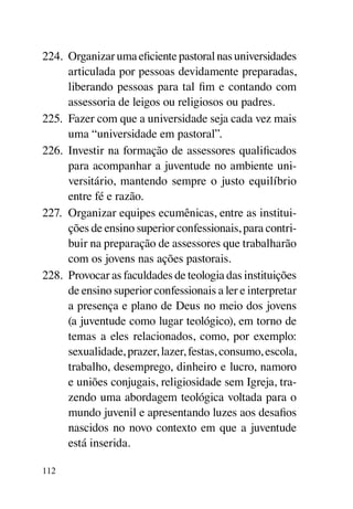 224.	 Organizar uma eficiente pastoral nas universidades
      articulada por pessoas devidamente preparadas,
      liberando pessoas para tal fim e contando com
      assessoria de leigos ou religiosos ou padres.
225.	 Fazer com que a universidade seja cada vez mais
      uma “universidade em pastoral”.
226.	 Investir na formação de assessores qualificados
      para acompanhar a juventude no ambiente uni-
      versitário, mantendo sempre o justo equilíbrio
      entre fé e razão.
227.	 Organizar equipes ecumênicas, entre as institui-
      ções de ensino superior confessionais, para contri-
      buir na preparação de assessores que trabalharão
      com os jovens nas ações pastorais.
228.	 Provocar as faculdades de teologia das instituições
      de ensino superior confessionais a ler e interpretar
      a presença e plano de Deus no meio dos jovens
      (a juventude como lugar teológico), em torno de
      temas a eles relacionados, como, por exemplo:
      sexualidade, prazer, lazer, festas, consumo, escola,
      trabalho, desemprego, dinheiro e lucro, namoro
      e uniões conjugais, religiosidade sem Igreja, tra-
      zendo uma abordagem teológica voltada para o
      mundo juvenil e apresentando luzes aos desafios
      nascidos no novo contexto em que a juventude
      está inserida.

112
 