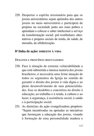 229.	 Despertar o espírito missionário para que os
      jovens universitários sejam apóstolos dos outros
      jovens no meio universitário e participem de
      projetos na sociedade junto aos mais pobres e
      aprendam a colocar o saber intelectual a serviço
      da transformação social: pré-vestibulares alter-
      nativos e projetos sociais de renda, de saúde, de
      moradia, de alfabetização.

8a linha de ação: direito à vida

Desafios e princípios orientadores
230.	 Face à situação de extrema vulnerabilidade a
      que está submetida a imensa maioria dos jovens
      brasileiros, é necessária uma firme atuação de
      todos os segmentos da Igreja no sentido de
      garantir o direito dos jovens à vida digna e ao
      pleno desenvolvimento de suas potencialida-
      des. Isso se desdobra e concretiza no direito à
      educação, ao trabalho e à renda, à cultura e ao
      lazer, à segurança, à assistência social, à saúde
      e à participação social.
231.	 As diretrizes da ação evangelizadora propõem:
      “Sejam incentivadas ou apoiadas as iniciativas
      que favoreçam a educação dos jovens, visando
      à formação de uma personalidade madura e

                                                    113
 