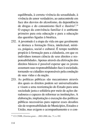 equilibrada, à correta vivência da sexualidade, à
      vivência do amor verdadeiro, ao autocontrole em
      face dos desvios do alcoolismo, da dependência
      de drogas e do consumismo fácil e ilusório”.18
      O espaço da convivência familiar é o ambiente
      primeiro para esta educação e para a educação
      das questões ligadas à bioética.
232.	 A juventude é a etapa da vida em que geralmente
      se destaca a formação física, intelectual, místi-
      ca, psíquica, social e cultural. É tempo também
      propício à formação para a cidadania, em que os
      indivíduos tomam ciência de seus direitos e res-
      ponsabilidades. Apenas através da efetivação dos
      direitos básicos é possível esperar que os jovens
      assumam suas responsabilidades face à sociedade,
      tornando-se cidadãos responsáveis pela condução
      de suas vidas e da nação.
233.	 As políticas públicas são mecanismos através
      dos quais os direitos podem ser universalizados
      e visam a uma reorientação do Estado para uma
      sociedade justa e solidária por meio de ações du-
      radouras e capazes de reformar as instituições. A
      elaboração, implantação e execução das políticas
      públicas necessárias para superar esses desafios
      são de responsabilidade de Municípios, Estados e
      União, mas exigem o acompanhamento e o con-
18	
      Cf. CNBB, Diretrizes gerais… 2003-2006, doc. 71, n. 85f.


114
 