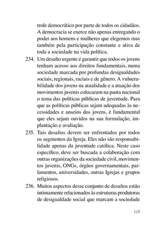 trole democrático por parte de todos os cidadãos.
      A democracia se exerce não apenas entregando o
      poder aos homens e mulheres que elegemos mas
      também pela participação constante e ativa de
      toda a sociedade na vida política.
234.	 Um desafio urgente é garantir que todos os jovens
      tenham acesso aos direitos fundamentais, numa
      sociedade marcada por profundas desigualdades
      sociais, regionais, raciais e de gênero. A vulnera-
      bilidade dos jovens na atualidade e a atuação dos
      movimentos juvenis colocaram na pauta nacional
      o tema das políticas públicas de juventude. Para
      que as políticas públicas sejam adequadas às ne-
      cessidades e anseios dos jovens, é fundamental
      que eles sejam ouvidos na sua formulação, im-
      plantação e avaliação.
235.	 Tais desafios devem ser enfrentados por todos
      os segmentos da Igreja. Eles não são responsabi-
      lidade apenas da juventude católica. Neste caso
      específico, deve ser buscada a colaboração com
      outras organizações da sociedade civil, movimen-
      tos juvenis, ONGs, órgãos governamentais, par-
      lamentos, universidades, outras Igrejas e grupos
      religiosos.
236.	 Muitos aspectos desse conjunto de desafios estão
      intimamente relacionados às estruturas produtoras
      de desigualdade social que marcam a sociedade

                                                     115
 