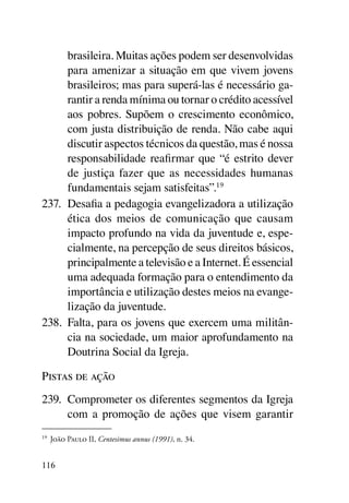 brasileira. Muitas ações podem ser desenvolvidas
      para amenizar a situação em que vivem jovens
      brasileiros; mas para superá-las é necessário ga-
      rantir a renda mínima ou tornar o crédito acessível
      aos pobres. Supõem o crescimento econômico,
      com justa distribuição de renda. Não cabe aqui
      discutir aspectos técnicos da questão, mas é nossa
      responsabilidade reafirmar que “é estrito dever
      de justiça fazer que as necessidades humanas
      fundamentais sejam satisfeitas”.19
237.	 Desafia a pedagogia evangelizadora a utilização
      ética dos meios de comunicação que causam
      impacto profundo na vida da juventude e, espe-
      cialmente, na percepção de seus direitos básicos,
      principalmente a televisão e a Internet. É essencial
      uma adequada formação para o entendimento da
      importância e utilização destes meios na evange-
      lização da juventude.
238.	 Falta, para os jovens que exercem uma militân-
      cia na sociedade, um maior aprofundamento na
      Doutrina Social da Igreja.

Pistas de ação
239.	 Comprometer os diferentes segmentos da Igreja
      com a promoção de ações que visem garantir
19	
      João Paulo II, Centesimus annus (1991), n. 34.


116
 
