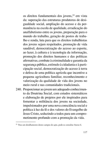 os direitos fundamentais dos jovens,20 em vista
      da: superação das estruturas produtoras de desi-
      gualdade social, ampliação do acesso e da per-
      manência na escola de qualidade, erradicação do
      analfabetismo entre os jovens, preparação para o
      mundo do trabalho, geração de postos de traba-
      lho e renda, luta para que os direitos trabalhistas
      dos jovens sejam respeitados, promoção de vida
      saudável, democratização do acesso ao esporte,
      ao lazer, à cultura e à tecnologia da informação,
      promoção dos direitos humanos e das políticas
      afirmativas, combate à criminalidade e garantia da
      segurança pública, estímulo à cidadania e à parti-
      cipação social, democratização do acesso à terra
      e defesa de uma política agrícola que incentive a
      pequena agricultura familiar, reconhecimento e
      valorização da qualidade de vida dos jovens no
      meio rural e nas comunidades tradicionais.
240.	 Proporcionar ao jovem um adequado conhecimen-
      to da Doutrina Social, com estudos sistemáticos
      e elaboração de projetos por ele inspirados para
      fomentar a militância dos jovens na sociedade,
      impulsionados por uma nova consciência social e
      política à luz da fé e dos valores do Evangelho de
      Jesus Cristo, seduzindo a todos para um compro-
      metimento profundo com a promoção da vida.
20	
      Para um detalhamento destes campos de ação, pode-se consultar Anexo 6.


                                                                               117
 