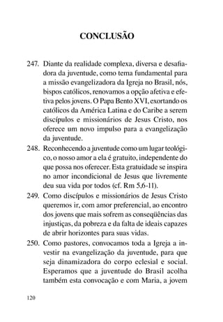Conclusão


247.	 Diante da realidade complexa, diversa e desafia-
      dora da juventude, como tema fundamental para
      a missão evangelizadora da Igreja no Brasil, nós,
      bispos católicos, renovamos a opção afetiva e efe-
      tiva pelos jovens. O Papa Bento XVI, exortando os
      católicos da América Latina e do Caribe a serem
      discípulos e missionários de Jesus Cristo, nos
      oferece um novo impulso para a evangelização
      da juventude.
248.	 Reconhecendo a juventude como um lugar teológi-
      co, o nosso amor a ela é gratuito, independente do
      que possa nos oferecer. Esta gratuidade se inspira
      no amor incondicional de Jesus que livremente
      deu sua vida por todos (cf. Rm 5,6-11).
249.	 Como discípulos e missionários de Jesus Cristo
      queremos ir, com amor preferencial, ao encontro
      dos jovens que mais sofrem as conseqüências das
      injustiças, da pobreza e da falta de ideais capazes
      de abrir horizontes para suas vidas.
250.	 Como pastores, convocamos toda a Igreja a in-
      vestir na evangelização da juventude, para que
      seja dinamizadora do corpo eclesial e social.
      Esperamos que a juventude do Brasil acolha
      também esta convocação e com Maria, a jovem

120
 