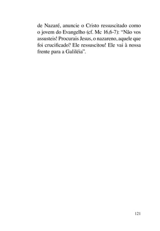 de Nazaré, anuncie o Cristo ressuscitado como
o jovem do Evangelho (cf. Mc 16,6-7): “Não vos
assusteis! Procurais Jesus, o nazareno, aquele que
foi crucificado? Ele ressuscitou! Ele vai à nossa
frente para a Galiléia”.




                                               121
 