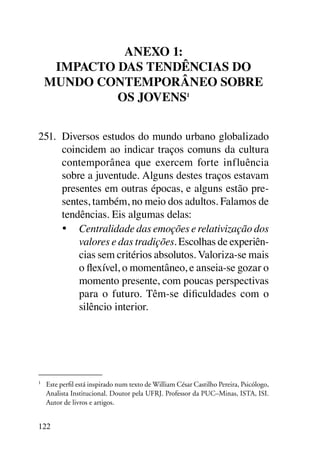 Anexo 1:
      Impacto das tendências do
     mundo contemporâneo sobre
              os jovens1


251.	 Diversos estudos do mundo urbano globalizado
      coincidem ao indicar traços comuns da cultura
      contemporânea que exercem forte influência
      sobre a juventude. Alguns destes traços estavam
      presentes em outras épocas, e alguns estão pre-
      sentes, também, no meio dos adultos. Falamos de
      tendências. Eis algumas delas:
      •	 Centralidade das emoções e relativização dos
          valores e das tradições. Escolhas de experiên-
          cias sem critérios absolutos. Valoriza-se mais
          o flexível, o momentâneo, e anseia-se gozar o
          momento presente, com poucas perspectivas
          para o futuro. Têm-se dificuldades com o
          silêncio interior.




1	
     Este perfil está inspirado num texto de William César Castilho Pereira, Psicólogo,
     Analista Institucional. Doutor pela UFRJ. Professor da PUC–Minas, ISTA, ISI.
     Autor de livros e artigos.


122
 