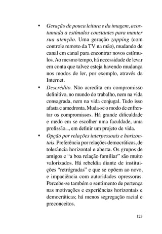 •	 Geração de pouca leitura e da imagem, acos-
   tumada a estímulos constantes para manter
   sua atenção. Uma geração zapping (com
   controle remoto da TV na mão), mudando de
   canal em canal para encontrar novos estímu-
   los. Ao mesmo tempo, há necessidade de levar
   em conta que talvez esteja havendo mudança
   nos modos de ler, por exemplo, através da
   Internet.
•	 Descrédito. Não acredita em compromisso
   definitivo, no mundo do trabalho, nem na vida
   consagrada, nem na vida conjugal. Tudo isso
   afasta e amedronta. Muda-se o modo de enfren-
   tar os compromissos. Há grande dificuldade
   e medo em se escolher uma faculdade, uma
   profissão..., em definir um projeto de vida.
•	 Opção por relações interpessoais e horizon-
   tais. Preferência por relações democráticas, de
   tolerância horizontal e aberta. Os grupos de
   amigos e “a boa relação familiar” são muito
   valorizados. Há rebeldia diante de institui-
   ções “retrógradas” e que se opõem ao novo,
   e impaciência com autoridades opressoras.
   Percebe-se também o sentimento de pertença
   nas motivações e experiências horizontais e
   democráticas; há menos segregação racial e
   preconceitos.

                                               123
 