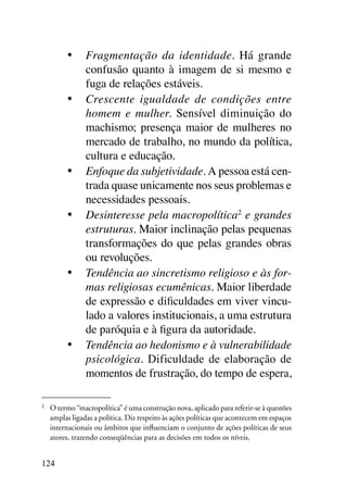 •	 Fragmentação da identidade. Há grande
             confusão quanto à imagem de si mesmo e
             fuga de relações estáveis.
          •	 Crescente igualdade de condições entre
             homem e mulher. Sensível diminuição do
             machismo; presença maior de mulheres no
             mercado de trabalho, no mundo da política,
             cultura e educação.
          •	 Enfoque da subjetividade. A pessoa está cen-
             trada quase unicamente nos seus problemas e
             necessidades pessoais.
          •	 Desinteresse pela macropolítica2 e grandes
             estruturas. Maior inclinação pelas pequenas
             transformações do que pelas grandes obras
             ou revoluções.
          •	 Tendência ao sincretismo religioso e às for-
             mas religiosas ecumênicas. Maior liberdade
             de expressão e dificuldades em viver vincu-
             lado a valores institucionais, a uma estrutura
             de paróquia e à figura da autoridade.
          •	 Tendência ao hedonismo e à vulnerabilidade
             psicológica. Dificuldade de elaboração de
             momentos de frustração, do tempo de espera,

2	
     O termo “macropolítica” é uma construção nova, aplicado para referir-se à questões
     amplas ligadas a política. Diz respeito às ações políticas que acontecem em espaços
     internacionais ou âmbitos que influenciam o conjunto de ações políticas de seus
     atores, trazendo conseqüências para as decisões em todos os níveis.


124
 