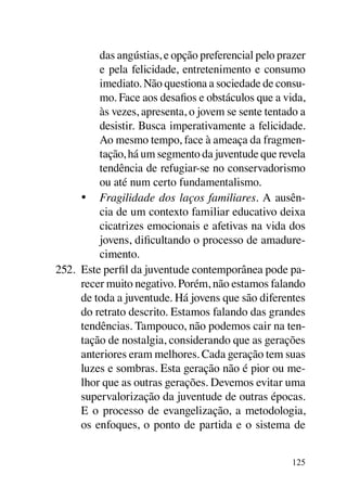 das angústias, e opção preferencial pelo prazer
          e pela felicidade, entretenimento e consumo
          imediato. Não questiona a sociedade de consu-
          mo. Face aos desafios e obstáculos que a vida,
          às vezes, apresenta, o jovem se sente tentado a
          desistir. Busca imperativamente a felicidade.
          Ao mesmo tempo, face à ameaça da fragmen-
          tação, há um segmento da juventude que revela
          tendência de refugiar-se no conservadorismo
          ou até num certo fundamentalismo.
      •	 Fragilidade dos laços familiares. A ausên-
          cia de um contexto familiar educativo deixa
          cicatrizes emocionais e afetivas na vida dos
          jovens, dificultando o processo de amadure-
          cimento.
252.	 Este perfil da juventude contemporânea pode pa-
      recer muito negativo. Porém, não estamos falando
      de toda a juventude. Há jovens que são diferentes
      do retrato descrito. Estamos falando das grandes
      tendências. Tampouco, não podemos cair na ten-
      tação de nostalgia, considerando que as gerações
      anteriores eram melhores. Cada geração tem suas
      luzes e sombras. Esta geração não é pior ou me-
      lhor que as outras gerações. Devemos evitar uma
      supervalorização da juventude de outras épocas.
      E o processo de evangelização, a metodologia,
      os enfoques, o ponto de partida e o sistema de


                                                     125
 