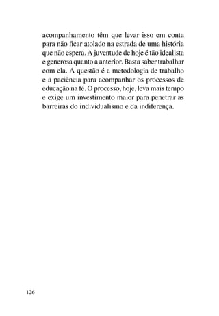 acompanhamento têm que levar isso em conta
      para não ficar atolado na estrada de uma história
      que não espera. A juventude de hoje é tão idealista
      e generosa quanto a anterior. Basta saber trabalhar
      com ela. A questão é a metodologia de trabalho
      e a paciência para acompanhar os processos de
      educação na fé. O processo, hoje, leva mais tempo
      e exige um investimento maior para penetrar as
      barreiras do individualismo e da indiferença.




126
 