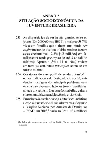Anexo 2:
      Situação socioeconômica da
         juventude brasileira


253.	 As disparidades de renda são grandes entre os
      jovens. Em 2000 (Censo IBGE), a maioria (58,7%)
      vivia em famílias que tinham uma renda per
      capita menor do que um salário mínimo (dentre
      esses encontramos 12,2% [4,2 milhões] em fa-
      mílias com renda per capita de até ¼ do salário
      mínimo). Apenas 41,3% (14,1 milhões) viviam
      em famílias com renda per capita acima de um
      salário mínimo.
254.	 Considerando esse perfil de renda e, também,
      outros indicadores de desigualdade social, evi-
      denciam-se alguns dos principais problemas com
      os quais se deparam, hoje, os jovens brasileiros,
      no que diz respeito à educação, trabalho, cultura
      e lazer, gravidez na adolescência e violência.
255.	 Em relação à escolaridade, as estatísticas relativas
      a esse segmento social são alarmantes. Segundo
      a Pesquisa Nacional por Amostra de Domicílios
      – PNAD, em 2003,1 havia no Brasil 23,4 milhões

1	
     Os dados não abrangem a área rural da Região Norte, exceto o Estado de
     Tocantins.


                                                                       127
 