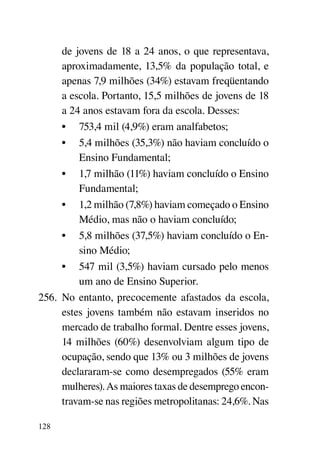 de jovens de 18 a 24 anos, o que representava,
      aproximadamente, 13,5% da população total, e
      apenas 7,9 milhões (34%) estavam freqüentando
      a escola. Portanto, 15,5 milhões de jovens de 18
      a 24 anos estavam fora da escola. Desses:
      •	 753,4 mil (4,9%) eram analfabetos;
      •	 5,4 milhões (35,3%) não haviam concluído o
          Ensino Fundamental;
      •	 1,7 milhão (11%) haviam concluído o Ensino
          Fundamental;
      •	 1,2 milhão (7,8%) haviam começado o Ensino
          Médio, mas não o haviam concluído;
      •	 5,8 milhões (37,5%) haviam concluído o En-
          sino Médio;
      •	 547 mil (3,5%) haviam cursado pelo menos
          um ano de Ensino Superior.
256.	 No entanto, precocemente afastados da escola,
      estes jovens também não estavam inseridos no
      mercado de trabalho formal. Dentre esses jovens,
      14 milhões (60%) desenvolviam algum tipo de
      ocupação, sendo que 13% ou 3 milhões de jovens
      declararam-se como desempregados (55% eram
      mulheres). As maiores taxas de desemprego encon-
      travam-se nas regiões metropolitanas: 24,6%. Nas

128
 
