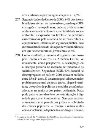 áreas urbanas a percentagem chegava a 17,6%.2
257.	 Segundo dados do Censo de 2000, 84% dos jovens
      brasileiros viviam no meio urbano, sendo que 31%
      em regiões metropolitanas, onde se evidencia um
      acelerado crescimento sem sustentabilidade socio-
      ambiental, a expansão das favelas e de periferias
      caracterizadas pela ausência de infra-estrutura e
      equipamentos urbanos e de segurança pública. Isso
      mostra outra faceta da situação de vulnerabilidade
      em que se encontram os jovens brasileiros.
258.	 Como resultado, a maioria dos jovens em nosso
      país, como em outros da América Latina, vê
      unicamente, como perspectiva, o desemprego ou
      a inserção precária no mercado de trabalho, e os
      salários baixos. Segundo o IBGE, 49% do total de
      desempregados do país em 2001 estavam na faixa
      entre 15 e 24 anos. O desemprego é, talvez, o maior
      problema estrutural de nossa época, já que é resul-
      tante de opções de políticas e medidas econômicas
      adotadas na maioria dos países ocidentais. Nada
      pode pagar o prejuízo feito por esta situação à dig-
      nidade pessoal e à auto-estima. Sem perspectivas
      animadoras, uma parcela dos jovens — sobretudo
      das classes populares — recorre a outras saídas
      como a violência, a dependência de drogas, o crime,
2	
     Secretaria Geral da Presidência da República, Coordenação Nacional do
     PROJOVEM, março 2005, Regina Novaes.


                                                                      129
 