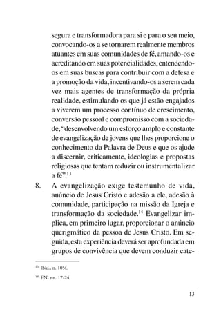 segura e transformadora para si e para o seu meio,
        convocando-os a se tornarem realmente membros
        atuantes em suas comunidades de fé, amando-os e
        acreditando em suas potencialidades, entendendo-
        os em suas buscas para contribuir com a defesa e
        a promoção da vida, incentivando-os a serem cada
        vez mais agentes de transformação da própria
        realidade, estimulando os que já estão engajados
        a viverem um processo contínuo de crescimento,
        conversão pessoal e compromisso com a socieda-
        de, “desenvolvendo um esforço amplo e constante
        de evangelização de jovens que lhes proporcione o
        conhecimento da Palavra de Deus e que os ajude
        a discernir, criticamente, ideologias e propostas
        religiosas que tentam reduzir ou instrumentalizar
        a fé”.13
8.	     A evangelização exige testemunho de vida,
        anúncio de Jesus Cristo e adesão a ele, adesão à
        comunidade, participação na missão da Igreja e
        transformação da sociedade.14 Evangelizar im-
        plica, em primeiro lugar, proporcionar o anúncio
        querigmático da pessoa de Jesus Cristo. Em se-
        guida, esta experiência deverá ser aprofundada em
        grupos de convivência que devem conduzir cate-

 	 Ibid., n. 105f.
13


 	 EN, nn. 17-24.
14




                                                        13
 