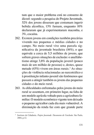 tam que o maior problema está no consumo de
      álcool: segundo a pesquisa do Projeto Juventude,
      52% dos jovens disseram que costumam ingerir
      bebida alcoólica, 13% fumam, enquanto 10%
      declararam que já experimentaram maconha, e
      3%, cocaína.
262.	 Existem jovens em condições também precárias
      vivendo nas pequenas e médias cidades e no
      campo. No meio rural vive uma parcela sig-
      nificativa da juventude brasileira (16%), o que
      equivale a cerca de 5,5 milhões de jovens, que
      sofrem graves situações de exclusão: o analfabe-
      tismo atinge 3,8% da população juvenil (pouco
      mais de um milhão de pessoas) e, destes, quase
      metade (43%) vivem em áreas rurais. 3 As situa-
      ções de violência relacionadas ao narcotráfico e
      à prostituição infanto-juvenil são fenômenos que
      passam a atingir também os jovens das pequenas
      cidades e do meio rural.
263.	 As dificuldades enfrentadas pelos jovens do meio
      rural se assentam, em primeiro lugar, na falta de
      um modelo agrícola voltado para a agricultura fa-
      miliar. O modelo econômico vigente tem deixado
      o pequeno agricultor cada dia mais vulnerável. A
      diminuição da renda faz com que grande parte

3	
     Instituto da Cidadania. Projeto Juventude. Documento de Conclusão. São Paulo,
     2004, p.12.


                                                                             131
 