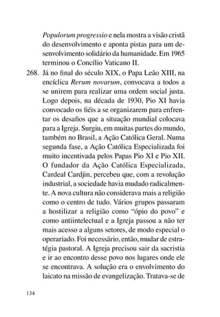 Populorum progressio e nela mostra a visão cristã
      do desenvolvimento e aponta pistas para um de-
      senvolvimento solidário da humanidade. Em 1965
      terminou o Concílio Vaticano II.
268.	 Já no final do século XIX, o Papa Leão XIII, na
      encíclica Rerum novarum, convocava a todos a
      se unirem para realizar uma ordem social justa.
      Logo depois, na década de 1930, Pio XI havia
      convocado os fiéis a se organizarem para enfren-
      tar os desafios que a situação mundial colocava
      para a Igreja. Surgiu, em muitas partes do mundo,
      também no Brasil, a Ação Católica Geral. Numa
      segunda fase, a Ação Católica Especializada foi
      muito incentivada pelos Papas Pio XI e Pio XII.
      O fundador da Ação Católica Especializada,
      Cardeal Cardjin, percebeu que, com a revolução
      industrial, a sociedade havia mudado radicalmen-
      te. A nova cultura não considerava mais a religião
      como o centro de tudo. Vários grupos passaram
      a hostilizar a religião como “ópio do povo” e
      como antiintelectual e a Igreja passou a não ter
      mais acesso a alguns setores, de modo especial o
      operariado. Foi necessário, então, mudar de estra-
      tégia pastoral. A Igreja precisou sair da sacristia
      e ir ao encontro desse povo nos lugares onde ele
      se encontrava. A solução era o envolvimento do
      laicato na missão de evangelização. Tratava-se de

134
 