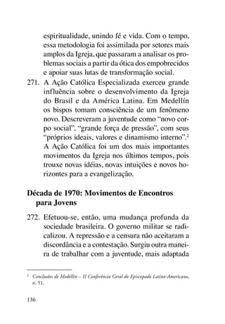 espiritualidade, unindo fé e vida. Com o tempo,
      essa metodologia foi assimilada por setores mais
      amplos da Igreja, que passaram a analisar os pro-
      blemas sociais a partir da ótica dos empobrecidos
      e apoiar suas lutas de transformação social.
271.	 A Ação Católica Especializada exerceu grande
      influência sobre o desenvolvimento da Igreja
      do Brasil e da América Latina. Em Medellín
      os bispos tomam consciência de um fenômeno
      novo. Descreveram a juventude como “novo cor-
      po social”, “grande força de pressão”, com seus
      “próprios ideais, valores e dinamismo interno”.2
      A Ação Católica foi um dos mais importantes
      movimentos da Igreja nos últimos tempos, pois
      trouxe novas idéias, novas intuições e novos ho-
      rizontes para a evangelização.

Década de 1970: Movimentos de Encontros
  para Jovens
272.	 Efetuou-se, então, uma mudança profunda da
      sociedade brasileira. O governo militar se radi-
      calizou. A repressão e a censura não aceitaram a
      discordância e a contestação. Surgiu outra manei-
      ra de trabalhar com a juventude, mais adaptada

2	
     Conclusões de Medellín – II Conferência Geral do Episcopado Latino-Americano,
     n. 51.


136
 