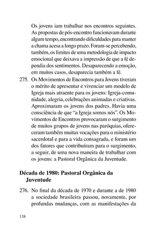 Os jovens iam trabalhar nos encontros seguintes.
      As propostas de pós-encontro funcionavam durante
      algum tempo, encontrando dificuldades para manter
      a chama acesa a longo prazo. Foram-se percebendo,
      também, os limites de uma metodologia de impacto
      emocional que deixava a impressão de que a fé de-
      pendia dos sentimentos. Desaparecendo a emoção,
      em muitos casos, desaparecia também a fé.
275.	 Os Movimentos de Encontros para Jovens tiveram
      o mérito de apresentar e vivenciar um modelo de
      Igreja mais atraente para os jovens: Igreja-comu-
      nidade, alegria, celebrações animadas e criativas.
      Aproximaram os jovens dos padres. Havia uma
      consciência de que “a Igreja somos nós”. Os Mo-
      vimentos de Encontros provocaram o surgimento
      de muitos grupos de jovens nas paróquias, ofere-
      ceram também muitas vocações para o ministério
      sacerdotal e para a vida consagrada, e foram um
      dos fatores que contribuíram para o surgimento,
      a seguir, de uma nova maneira de trabalhar com
      os jovens: a Pastoral Orgânica da Juventude.

Década de 1980: Pastoral Orgânica da
  Juventude
276.	 No final da década de 1970 e durante a de 1980
      a sociedade brasileira passou, novamente, por
      profundas mudanças, com as manifestações da

138
 