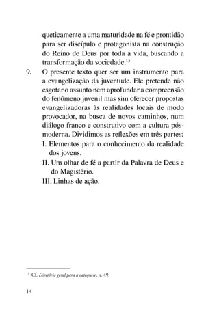 queticamente a uma maturidade na fé e prontidão
        para ser discípulo e protagonista na construção
        do Reino de Deus por toda a vida, buscando a
        transformação da sociedade.15
9.	     O presente texto quer ser um instrumento para
        a evangelização da juventude. Ele pretende não
        esgotar o assunto nem aprofundar a compreensão
        do fenômeno juvenil mas sim oferecer propostas
        evangelizadoras às realidades locais de modo
        provocador, na busca de novos caminhos, num
        diálogo franco e construtivo com a cultura pós-
        moderna. Dividimos as reflexões em três partes:
        I. Elementos para o conhecimento da realidade
           dos jovens.
        II. Um olhar de fé a partir da Palavra de Deus e
            do Magistério.
        III. Linhas de ação.




15
 	 Cf. Diretório geral para a catequese, n. 49.


14
 
