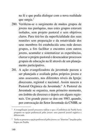 na fé e que podia dialogar com a nova realidade
      que surgia.3
280.	 Verificou-se o surgimento de muitos grupos de
      jovens nas paróquias, mas estes grupos estavam
      isolados, sem projeto pastoral e sem objetivos
      claros. Para tirá-los da superficialidade das suas
      reuniões sem preparação e da rotatividade dos
      seus membros foi estabelecida uma rede desses
      grupos, a fim facilitar o encontro com outros
      jovens, acumular e sistematizar as experiências,
      clarear o projeto pastoral e desencadear processos
      grupais de educação na fé através de um planeja-
      mento participativo.
281.	 A ação evangelizadora da juventude passou a
      ser planejada e avaliada pelos próprios jovens e
      seus assessores, nos diferentes níveis da Igreja:
      diocesano, regional e nacional. Assim nasceu a
      Pastoral Orgânica da Juventude.4 A Pastoral da
      Juventude se organiza, num primeiro momento,
      em âmbito de dioceses e depois em alguns regio-
      nais. Um grande passo se deu em 1983, quando,
      por convocação do Setor Juventude da CNBB, se
3	
     A evangelização juvenil procurava realizar o que a Conferência de Puebla havia
     proposto na opção preferencial pelos jovens: uma pastoral juvenil orgânica e
     diferenciada.
4	
     Tenha-se presente a opção preferencial pelos jovens e as “diretrizes” lançadas pelos
     bispos em Puebla.


140
 