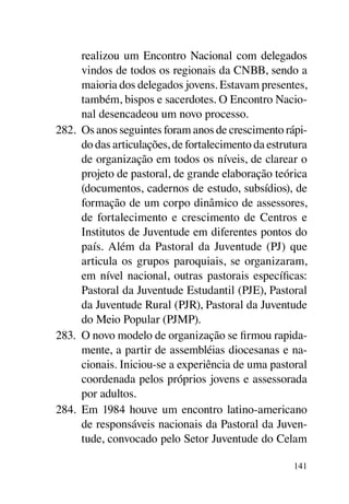 realizou um Encontro Nacional com delegados
      vindos de todos os regionais da CNBB, sendo a
      maioria dos delegados jovens. Estavam presentes,
      também, bispos e sacerdotes. O Encontro Nacio-
      nal desencadeou um novo processo.
282.	 Os anos seguintes foram anos de crescimento rápi-
      do das articulações, de fortalecimento da estrutura
      de organização em todos os níveis, de clarear o
      projeto de pastoral, de grande elaboração teórica
      (documentos, cadernos de estudo, subsídios), de
      formação de um corpo dinâmico de assessores,
      de fortalecimento e crescimento de Centros e
      Institutos de Juventude em diferentes pontos do
      país. Além da Pastoral da Juventude (PJ) que
      articula os grupos paroquiais, se organizaram,
      em nível nacional, outras pastorais específicas:
      Pastoral da Juventude Estudantil (PJE), Pastoral
      da Juventude Rural (PJR), Pastoral da Juventude
      do Meio Popular (PJMP).
283.	 O novo modelo de organização se firmou rapida-
      mente, a partir de assembléias diocesanas e na-
      cionais. Iniciou-se a experiência de uma pastoral
      coordenada pelos próprios jovens e assessorada
      por adultos.
284.	 Em 1984 houve um encontro latino-americano
      de responsáveis nacionais da Pastoral da Juven-
      tude, convocado pelo Setor Juventude do Celam

                                                     141
 