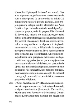 (Conselho Episcopal Latino-Americano). Nos
      anos seguintes, organizaram-se encontros anuais
      com a participação de quase todos os países (22
      países) para clarear o projeto pastoral. Este pro-
      jeto pastoral integra muitos elementos da Ação
      Católica Especializada (método Ver-Julgar-Agir,
      pequenos grupos, rede de grupos, Dia Nacional
      da Juventude, modelo de assessor, opção pelos
      pobres e pela transformação social, protagonismo
      dos jovens). Havia novos desafios a serem enfren-
      tados: o vanguardismo de alguns, a tentação de
      instrumentalizar a fé, a dificuldade de respeitar
      as etapas de crescimento na fé e a necessidade de
      uma formação que fosse integral. A nova metodo-
      logia formou uma geração de líderes que, até hoje,
      continuam engajados: jovens que se engajaram na
      sua comunidade eclesial de base, nas pastorais da
      Igreja, nos movimentos populares, no movimento
      estudantil, nos sindicatos, nos partidos políticos,
      e outros que assumiram uma vocação de especial
      consagração, entrando nos seminários e nas con-
      gregações religiosas.
285.	 O Setor Juventude da CNBB convocou um encon-
      tro entre representantes das Pastorais da Juventude
      e alguns movimentos (Renovação Carismática,
      Movimento dos Focolares e Movimento Comu-
      nhão e Libertação) para elaborar um caderno de

142
 