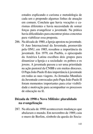 estudos explicando o carisma e metodologia de
      cada um e propondo algumas linhas de atuação
      em comum. Concluiu que havia vocações e ca-
      rismas diferentes e havia necessidade de somar
      forças para evangelizar a juventude. Na prática
      havia dificuldades para encontrar pistas concretas
      para viabilizar essa proposta.
286.	 Na década de 1980, a Igreja apostou na juventude.
      O Ano Internacional da Juventude, promovido
      pela ONU, em 1985, ressaltou a importância da
      juventude. Em 1979, em Puebla, o episcopado
      da América Latina escolheu dois grupos para
      dinamizar a Igreja e a sociedade: os pobres e os
      jovens. A juventude passou a ser uma prioridade
      na ação pastoral da CNBB e em muitas dioceses.
      O Papa João Paulo II deu importância à juventude
      em todas as suas viagens. As Jornadas Mundiais
      da Juventude convocadas pelo Papa João Paulo II
      foram momentos importantes para criar visibili-
      dade e motivação para acompanhar os processos
      de educação na fé.

Década de 1990 e Novo Milênio: pluralidade
  na evangelização
287.	 Na década de 1990 aconteceram mudanças que
      abalaram o mundo. Em novembro de 1989, caiu
      o muro de Berlim, símbolo da queda do Socia-

                                                     143
 