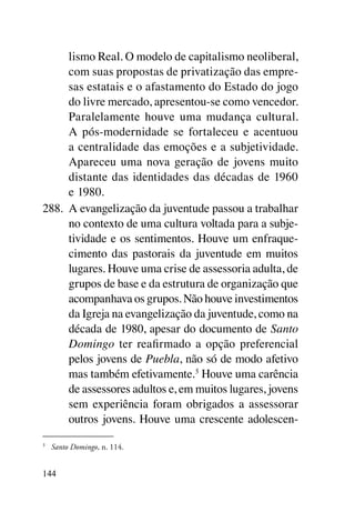 lismo Real. O modelo de capitalismo neoliberal,
      com suas propostas de privatização das empre-
      sas estatais e o afastamento do Estado do jogo
      do livre mercado, apresentou-se como vencedor.
      Paralelamente houve uma mudança cultural.
      A pós-modernidade se fortaleceu e acentuou
      a centralidade das emoções e a subjetividade.
      Apareceu uma nova geração de jovens muito
      distante das identidades das décadas de 1960
      e 1980.
288.	 A evangelização da juventude passou a trabalhar
      no contexto de uma cultura voltada para a subje-
      tividade e os sentimentos. Houve um enfraque-
      cimento das pastorais da juventude em muitos
      lugares. Houve uma crise de assessoria adulta, de
      grupos de base e da estrutura de organização que
      acompanhava os grupos. Não houve investimentos
      da Igreja na evangelização da juventude, como na
      década de 1980, apesar do documento de Santo
      Domingo ter reafirmado a opção preferencial
      pelos jovens de Puebla, não só de modo afetivo
      mas também efetivamente.5 Houve uma carência
      de assessores adultos e, em muitos lugares, jovens
      sem experiência foram obrigados a assessorar
      outros jovens. Houve uma crescente adolescen-
5	
     Santo Domingo, n. 114.


144
 