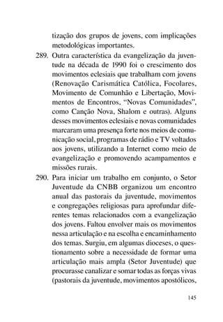 tização dos grupos de jovens, com implicações
      metodológicas importantes.
289.	 Outra característica da evangelização da juven-
      tude na década de 1990 foi o crescimento dos
      movimentos eclesiais que trabalham com jovens
      (Renovação Carismática Católica, Focolares,
      Movimento de Comunhão e Libertação, Movi-
      mentos de Encontros, “Novas Comunidades”,
      como Canção Nova, Shalom e outras). Alguns
      desses movimentos eclesiais e novas comunidades
      marcaram uma presença forte nos meios de comu-
      nicação social, programas de rádio e TV voltados
      aos jovens, utilizando a Internet como meio de
      evangelização e promovendo acampamentos e
      missões rurais.
290.	 Para iniciar um trabalho em conjunto, o Setor
      Juventude da CNBB organizou um encontro
      anual das pastorais da juventude, movimentos
      e congregações religiosas para aprofundar dife-
      rentes temas relacionados com a evangelização
      dos jovens. Faltou envolver mais os movimentos
      nessa articulação e na escolha e encaminhamento
      dos temas. Surgiu, em algumas dioceses, o ques-
      tionamento sobre a necessidade de formar uma
      articulação mais ampla (Setor Juventude) que
      procurasse canalizar e somar todas as forças vivas
      (pastorais da juventude, movimentos apostólicos,

                                                     145
 