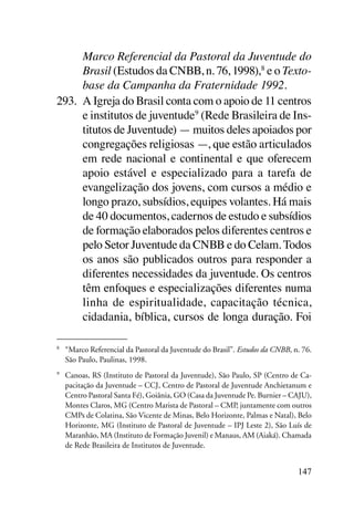 Marco Referencial da Pastoral da Juventude do
      Brasil (Estudos da CNBB, n. 76, 1998),8 e o Texto-
      base da Campanha da Fraternidade 1992.
293.	 A Igreja do Brasil conta com o apoio de 11 centros
      e institutos de juventude9 (Rede Brasileira de Ins-
      titutos de Juventude) — muitos deles apoiados por
      congregações religiosas —, que estão articulados
      em rede nacional e continental e que oferecem
      apoio estável e especializado para a tarefa de
      evangelização dos jovens, com cursos a médio e
      longo prazo, subsídios, equipes volantes. Há mais
      de 40 documentos, cadernos de estudo e subsídios
      de formação elaborados pelos diferentes centros e
      pelo Setor Juventude da CNBB e do Celam. Todos
      os anos são publicados outros para responder a
      diferentes necessidades da juventude. Os centros
      têm enfoques e especializações diferentes numa
      linha de espiritualidade, capacitação técnica,
      cidadania, bíblica, cursos de longa duração. Foi

8	
     “Marco Referencial da Pastoral da Juventude do Brasil”. Estudos da CNBB, n. 76.
     São Paulo, Paulinas, 1998.
9	
     Canoas, RS (Instituto de Pastoral da Juventude), São Paulo, SP (Centro de Ca-
     pacitação da Juventude – CCJ, Centro de Pastoral de Juventude Anchietanum e
     Centro Pastoral Santa Fé), Goiânia, GO (Casa da Juventude Pe. Burnier – CAJU),
     Montes Claros, MG (Centro Marista de Pastoral – CMP, juntamente com outros
     CMPs de Colatina, São Vicente de Minas, Belo Horizonte, Palmas e Natal), Belo
     Horizonte, MG (Instituto de Pastoral de Juventude – IPJ Leste 2), São Luís de
     Maranhão, MA (Instituto de Formação Juvenil) e Manaus, AM (Aiaká). Chamada
     de Rede Brasileira de Institutos de Juventude.


                                                                               147
 
