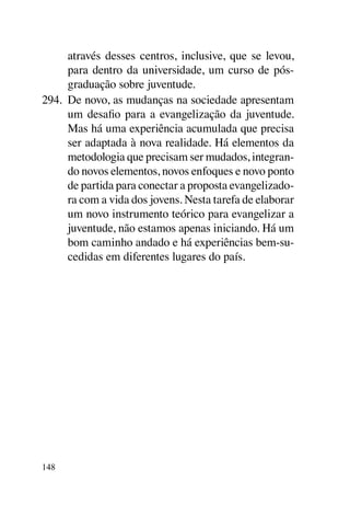 através desses centros, inclusive, que se levou,
      para dentro da universidade, um curso de pós-
      graduação sobre juventude.
294.	 De novo, as mudanças na sociedade apresentam
      um desafio para a evangelização da juventude.
      Mas há uma experiência acumulada que precisa
      ser adaptada à nova realidade. Há elementos da
      metodologia que precisam ser mudados, integran-
      do novos elementos, novos enfoques e novo ponto
      de partida para conectar a proposta evangelizado-
      ra com a vida dos jovens. Nesta tarefa de elaborar
      um novo instrumento teórico para evangelizar a
      juventude, não estamos apenas iniciando. Há um
      bom caminho andado e há experiências bem-su-
      cedidas em diferentes lugares do país.




148
 