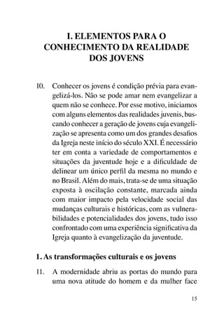 I. Elementos para o
  conhecimento da realidade
           dos jovens


10.	 Conhecer os jovens é condição prévia para evan-
     gelizá-los. Não se pode amar nem evangelizar a
     quem não se conhece. Por esse motivo, iniciamos
     com alguns elementos das realidades juvenis, bus-
     cando conhecer a geração de jovens cuja evangeli-
     zação se apresenta como um dos grandes desafios
     da Igreja neste início do século XXI. É necessário
     ter em conta a variedade de comportamentos e
     situações da juventude hoje e a dificuldade de
     delinear um único perfil da mesma no mundo e
     no Brasil. Além do mais, trata-se de uma situação
     exposta à oscilação constante, marcada ainda
     com maior impacto pela velocidade social das
     mudanças culturais e históricas, com as vulnera-
     bilidades e potencialidades dos jovens, tudo isso
     confrontado com uma experiência significativa da
     Igreja quanto à evangelização da juventude.

1. As transformações culturais e os jovens
11.	 A modernidade abriu as portas do mundo para
     uma nova atitude do homem e da mulher face

                                                     15
 