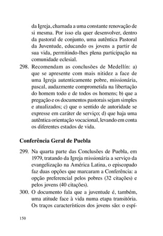 da Igreja, chamada a uma constante renovação de
      si mesma. Por isso ela quer desenvolver, dentro
      da pastoral de conjunto, uma autêntica Pastoral
      da Juventude, educando os jovens a partir de
      sua vida, permitindo-lhes plena participação na
      comunidade eclesial.
298.	 Recomendam as conclusões de Medellín: a)
      que se apresente com mais nitidez a face de
      uma Igreja autenticamente pobre, missionária,
      pascal, audazmente comprometida na libertação
      do homem todo e de todos os homens; b) que a
      pregação e os documentos pastorais sejam simples
      e atualizados; c) que o sentido de autoridade se
      expresse em caráter de serviço; d) que haja uma
      autêntica orientação vocacional, levando em conta
      os diferentes estados de vida.

Conferência Geral de Puebla
299.	 Na quarta parte das Conclusões de Puebla, em
      1979, tratando da Igreja missionária a serviço da
      evangelização na América Latina, o episcopado
      faz duas opções que marcaram a Conferência: a
      opção preferencial pelos pobres (32 citações) e
      pelos jovens (40 citações).
300.	 O documento fala que a juventude é, também,
      uma atitude face à vida numa etapa transitória.
      Os traços característicos dos jovens são: o espí-

150
 