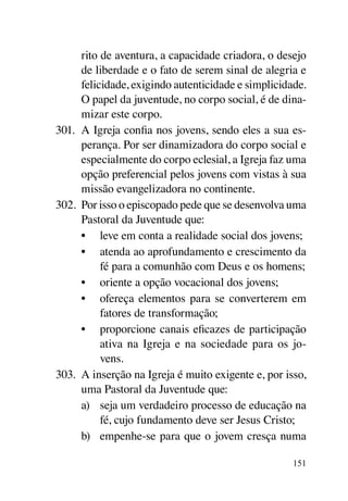 rito de aventura, a capacidade criadora, o desejo
      de liberdade e o fato de serem sinal de alegria e
      felicidade, exigindo autenticidade e simplicidade.
      O papel da juventude, no corpo social, é de dina-
      mizar este corpo.
301.	 A Igreja confia nos jovens, sendo eles a sua es-
      perança. Por ser dinamizadora do corpo social e
      especialmente do corpo eclesial, a Igreja faz uma
      opção preferencial pelos jovens com vistas à sua
      missão evangelizadora no continente.
302.	 Por isso o episcopado pede que se desenvolva uma
      Pastoral da Juventude que:
      •	 leve em conta a realidade social dos jovens;
      •	 atenda ao aprofundamento e crescimento da
           fé para a comunhão com Deus e os homens;
      •	 oriente a opção vocacional dos jovens;
      •	 ofereça elementos para se converterem em
           fatores de transformação;
      •	 proporcione canais eficazes de participação
           ativa na Igreja e na sociedade para os jo-
           vens.
303.	 A inserção na Igreja é muito exigente e, por isso,
      uma Pastoral da Juventude que:
      a)	 seja um verdadeiro processo de educação na
           fé, cujo fundamento deve ser Jesus Cristo;
      b)	 empenhe-se para que o jovem cresça numa

                                                     151
 
