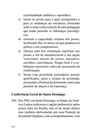 espiritualidade autêntica e apostólica;
      c)	 forme os jovens para a ação sociopolítica e
          para as mudanças de estruturas, formando
          neles o senso crítico através de uma pedagogia
          que tenha presente as diferenças psicológi-
          cas;
      d)	 estimule a capacidade criadora dos jovens,
          facilitando-lhes os meios em que ponham em
          prática o seu compromisso;
      e)	 ofereça uma boa orientação espiritual aos
          jovens a fim de amadurecerem a sua opção
          vocacional, através de retiros, encontros,
          cursilhos, convivências. Tempo forte é a ce-
          lebração consciente e ativa do sacramento da
          confirmação;
      f)	 forme com prioridade animadores juvenis
          qualificados, guias e amigos da juventude,
          encarando a Pastoral da Juventude como uma
          pastoral da alegria e da esperança.

Conferência Geral de Santo Domingo
304.	 Em 1992, em Santo Domingo, os bispos da Amé-
      rica Latina reafirmam a opção preferencial pelos
      jovens feita em Puebla, não só de modo afetivo
      mas também efetivamente por uma Pastoral da
      Juventude Orgânica, com acompanhamento, com


152
 