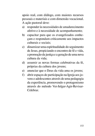 apoio real, com diálogo, com maiores recursos
pessoais e materiais e com dimensão vocacional.
A ação pastoral deve:
a)	 responder às necessidades de amadurecimento
    afetivo e à necessidade de acompanhamento;
b)	 capacitar para que os evangelizados conhe-
    çam e respondam criticamente aos impactos
    culturais e sociais;
c)	 dinamizar uma espiritualidade do seguimento
    de Jesus, propiciando o encontro de fé e vida,
    a promoção da justiça e a geração de uma nova
    cultura da vida;
d)	 assumir as novas formas celebrativas da fé,
    próprias da cultura dos jovens;
e)	 anunciar que o Deus da vida ama os jovens;
f)	 abrir espaços de participação na Igreja aos jo-
    vens e adolescentes através de uma pedagogia
    da experiência, promovendo o protagonismo
    através do método Ver-Julgar-Agir-Revisar-
    Celebrar.




                                               153
 