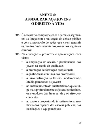 Anexo 6:
        Assegurar aos jovens
           o direito à vida


305.	 É necessário comprometer os diferentes segmen-
      tos da Igreja com a realização do debate público
      e com a promoção de ações que visem garantir
      os direitos fundamentais dos jovens nos seguintes
      campos:
306.	 Na educação – promover e apoiar ações com
      vistas:
      •	 à ampliação do acesso e permanência dos
          jovens na escola de qualidade;
      •	 à promoção de formação profissional;
      •	 à qualificação contínua dos professores;
      •	 à universalização do Ensino Fundamental e
          Médio para todos os jovens;
      •	 ao enfrentamento do analfabetismo, que atin-
          ge mais profundamente os jovens nordestinos,
          os moradores das áreas rurais e os afro-des-
          cendentes;
      •	 ao apoio a propostas de investimento na me-
          lhoria dos espaços das escolas públicas, das
          instalações e equipamentos;



                                                    157
 