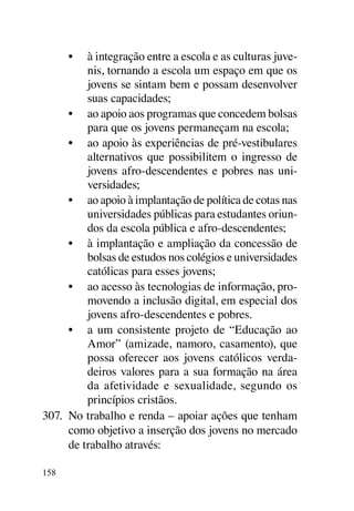•	 à integração entre a escola e as culturas juve-
          nis, tornando a escola um espaço em que os
          jovens se sintam bem e possam desenvolver
          suas capacidades;
      •	 ao apoio aos programas que concedem bolsas
          para que os jovens permaneçam na escola;
      •	 ao apoio às experiências de pré-vestibulares
          alternativos que possibilitem o ingresso de
          jovens afro-descendentes e pobres nas uni-
          versidades;
      •	 ao apoio à implantação de política de cotas nas
          universidades públicas para estudantes oriun-
          dos da escola pública e afro-descendentes;
      •	 à implantação e ampliação da concessão de
          bolsas de estudos nos colégios e universidades
          católicas para esses jovens;
      •	 ao acesso às tecnologias de informação, pro-
          movendo a inclusão digital, em especial dos
          jovens afro-descendentes e pobres.
      •	 a um consistente projeto de “Educação ao
          Amor” (amizade, namoro, casamento), que
          possa oferecer aos jovens católicos verda-
          deiros valores para a sua formação na área
          da afetividade e sexualidade, segundo os
          princípios cristãos.
307.	 No trabalho e renda – apoiar ações que tenham
      como objetivo a inserção dos jovens no mercado
      de trabalho através:

158
 