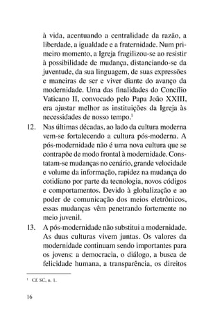 à vida, acentuando a centralidade da razão, a
     liberdade, a igualdade e a fraternidade. Num pri-
     meiro momento, a Igreja fragilizou-se ao resistir
     à possibilidade de mudança, distanciando-se da
     juventude, da sua linguagem, de suas expressões
     e maneiras de ser e viver diante do avanço da
     modernidade. Uma das finalidades do Concílio
     Vaticano II, convocado pelo Papa João XXIII,
     era ajustar melhor as instituições da Igreja às
     necessidades de nosso tempo.1
12.	 Nas últimas décadas, ao lado da cultura moderna
     vem-se fortalecendo a cultura pós-moderna. A
     pós-modernidade não é uma nova cultura que se
     contrapõe de modo frontal à modernidade. Cons-
     tatam-se mudanças no cenário, grande velocidade
     e volume da informação, rapidez na mudança do
     cotidiano por parte da tecnologia, novos códigos
     e comportamentos. Devido à globalização e ao
     poder de comunicação dos meios eletrônicos,
     essas mudanças vêm penetrando fortemente no
     meio juvenil.
13.	 A pós-modernidade não substitui a modernidade.
     As duas culturas vivem juntas. Os valores da
     modernidade continuam sendo importantes para
     os jovens: a democracia, o diálogo, a busca de
     felicidade humana, a transparência, os direitos
1
    	 Cf. SC, n. 1.


16
 